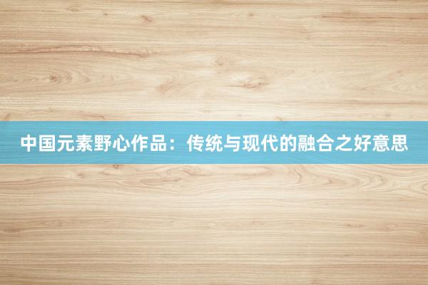 中国元素野心作品：传统与现代的融合之好意思